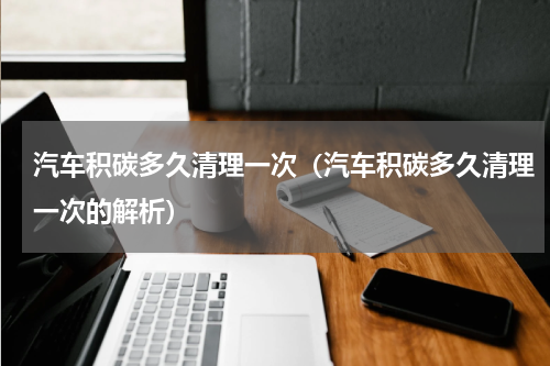 汽车积碳多久清理一次（汽车积碳多久清理一次的解析）