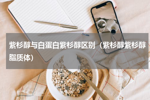 紫杉醇与白蛋白紫杉醇区别（紫杉醇紫杉醇脂质体）
