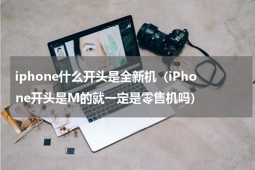 iphone什么开头是全新机（iPhone开头是M的就一定是零售机吗）