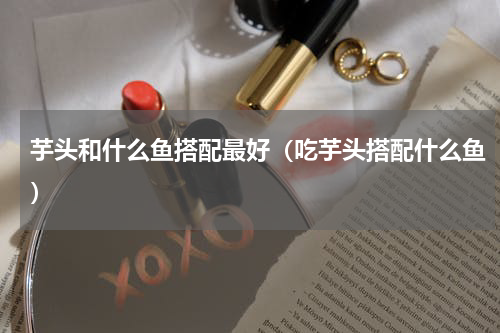 芋头和什么鱼搭配最好（吃芋头搭配什么鱼）