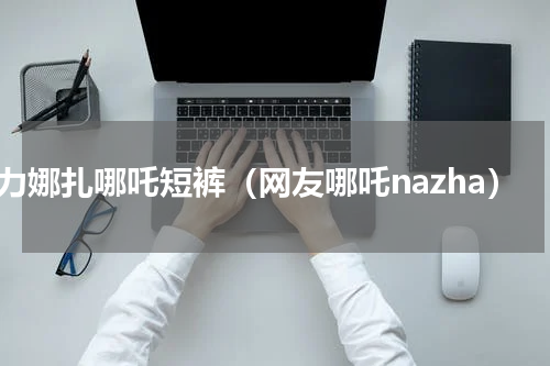 古力娜扎哪吒短裤（网友哪吒nazha）