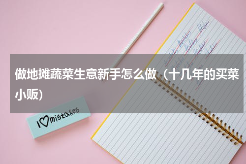 做地摊蔬菜生意新手怎么做（十几年的买菜小贩）
