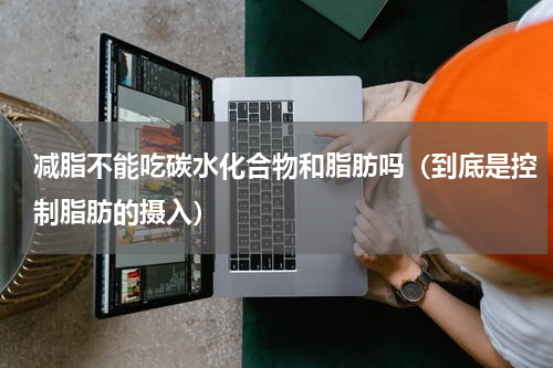 减脂不能吃碳水化合物和脂肪吗（到底是控制脂肪的摄入）