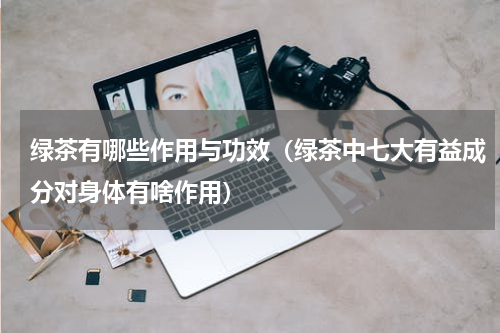 绿茶有哪些作用与功效（绿茶中七大有益成分对身体有啥作用）