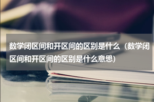 数学闭区间和开区间的区别是什么（数学闭区间和开区间的区别是什么意思）