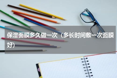 保湿面膜多久做一次（多长时间敷一次面膜好）