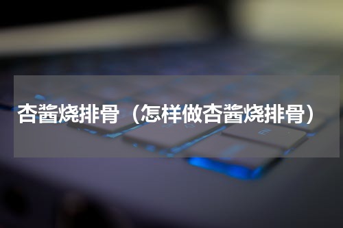 杏酱烧排骨（怎样做杏酱烧排骨）