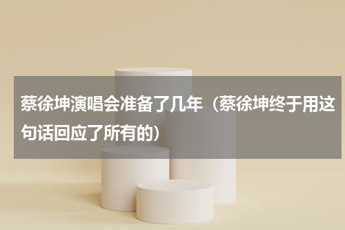 蔡徐坤演唱会准备了几年（蔡徐坤终于用这句话回应了所有的）