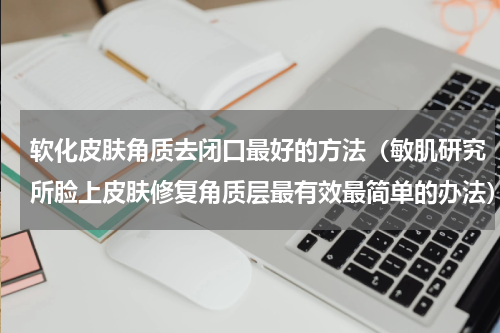 软化皮肤角质去闭口最好的方法（敏肌研究所脸上皮肤修复角质层最有效最简单的办法）
