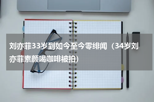 刘亦菲33岁到如今至今零绯闻（34岁刘亦菲素颜喝咖啡被拍）