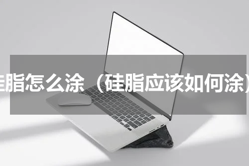 硅脂怎么涂（硅脂应该如何涂）