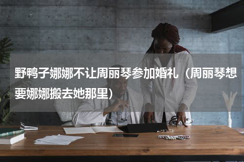 野鸭子娜娜不让周丽琴参加婚礼（周丽琴想要娜娜搬去她那里）