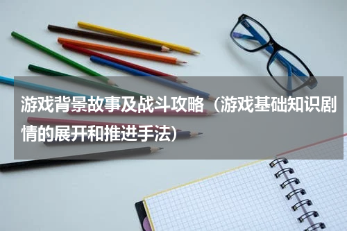 游戏背景故事及战斗攻略（游戏基础知识剧情的展开和推进手法）