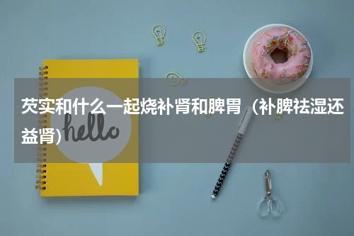 芡实和什么一起烧补肾和脾胃（补脾祛湿还益肾）