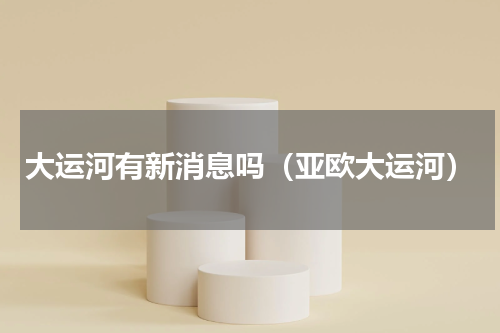 大运河有新消息吗（亚欧大运河）