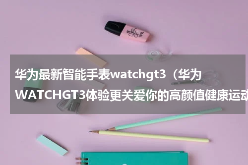 华为最新智能手表watchgt3（华为WATCHGT3体验更关爱你的高颜值健康运动手表）