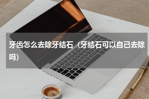 牙齿怎么去除牙结石（牙结石可以自己去除吗）