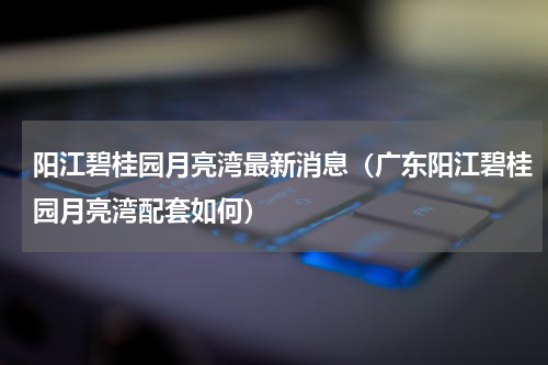 阳江碧桂园月亮湾最新消息（广东阳江碧桂园月亮湾配套如何）