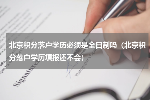 北京积分落户学历必须是全日制吗（北京积分落户学历填报还不会）