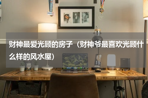 财神最爱光顾的房子（财神爷最喜欢光顾什么样的风水屋）