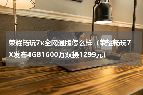 荣耀畅玩7x全网通版怎么样（荣耀畅玩7X发布4GB1600万双摄1299元）