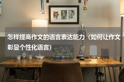 怎样提高作文的语言表达能力（如何让作文彰显个性化语言）