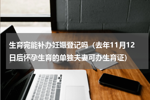 生育完能补办妊娠登记吗（去年11月12日后怀孕生育的单独夫妻可办生育证）