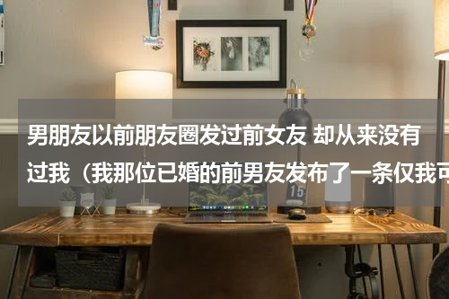 男朋友以前朋友圈发过前女友 却从来没有过我（我那位已婚的前男友发布了一条仅我可见的朋友圈）