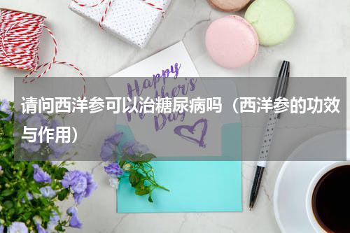请问西洋参可以治糖尿病吗（西洋参的功效与作用）