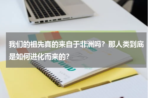 我们的祖先真的来自于非洲吗？那人类到底是如何进化而来的？