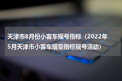 天津市8月份小客车摇号指标（2022年5月天津市小客车增量指标摇号活动）