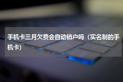 手机卡三月欠费会自动销户吗（实名制的手机卡）