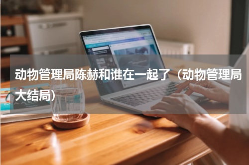 动物管理局陈赫和谁在一起了（动物管理局大结局）