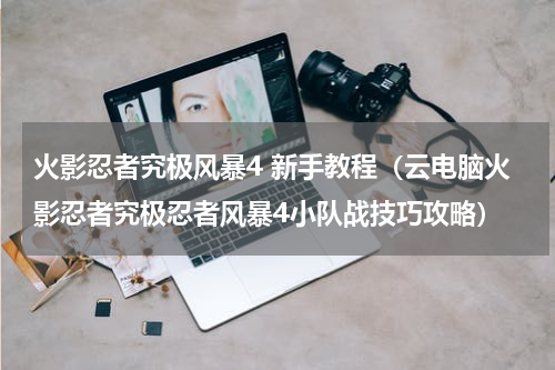 火影忍者究极风暴4 新手教程（云电脑火影忍者究极忍者风暴4小队战技巧攻略）