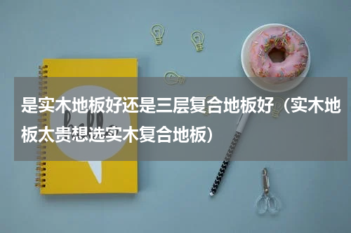 是实木地板好还是三层复合地板好（实木地板太贵想选实木复合地板）