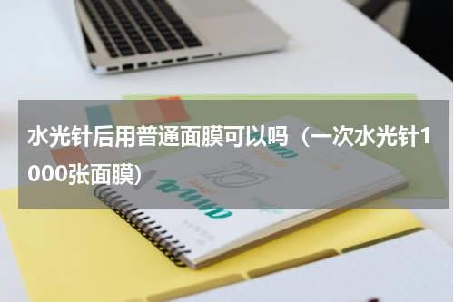 水光针后用普通面膜可以吗（一次水光针1000张面膜）