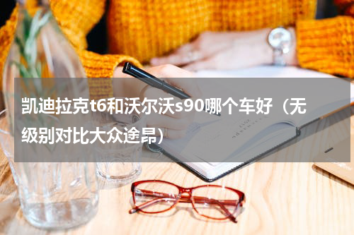 凯迪拉克t6和沃尔沃s90哪个车好（无级别对比大众途昂）
