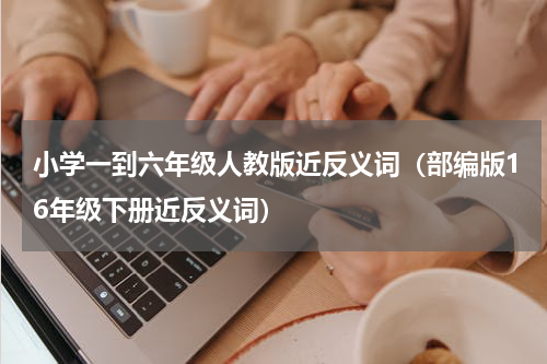 小学一到六年级人教版近反义词（部编版16年级下册近反义词）