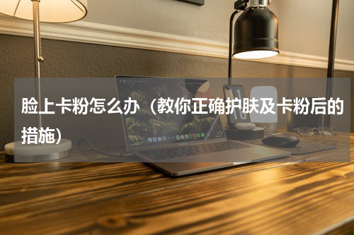 脸上卡粉怎么办（教你正确护肤及卡粉后的措施）