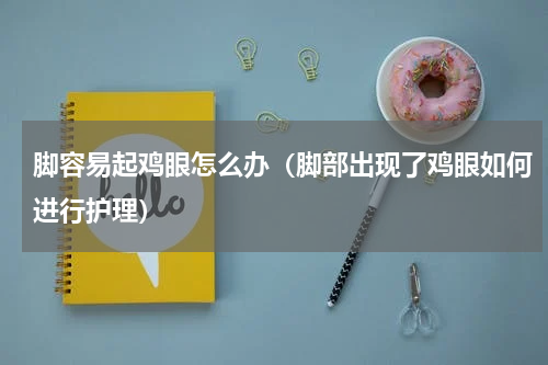 脚容易起鸡眼怎么办（脚部出现了鸡眼如何进行护理）