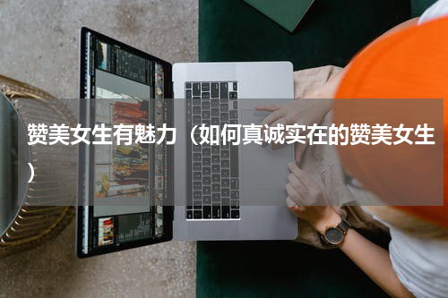 赞美女生有魅力（如何真诚实在的赞美女生）