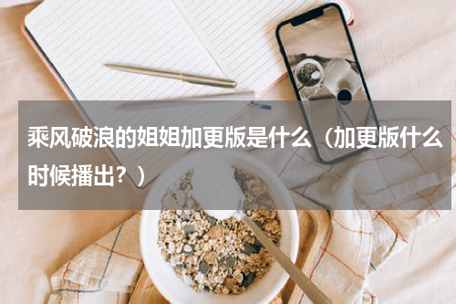 乘风破浪的姐姐加更版是什么（加更版什么时候播出？）