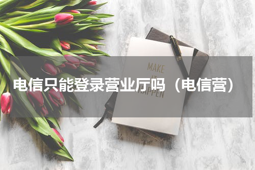 电信只能登录营业厅吗（电信营）