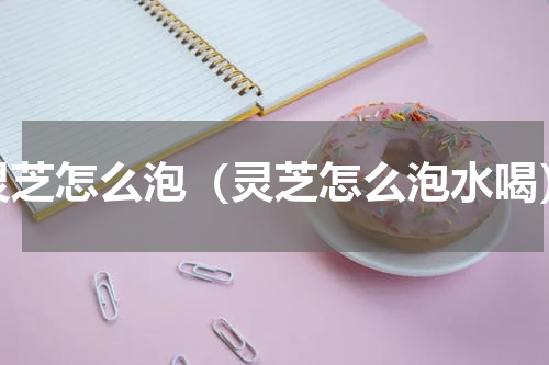 灵芝怎么泡（灵芝怎么泡水喝）