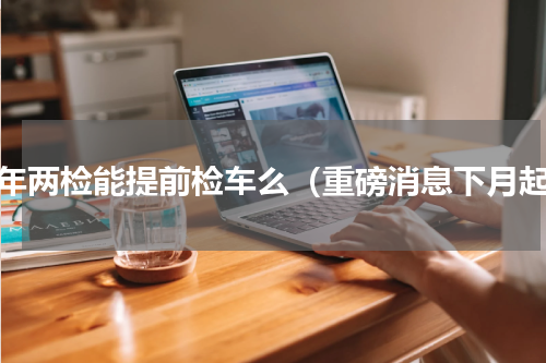 一年两检能提前检车么（重磅消息下月起）