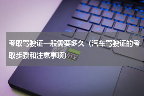 考取驾驶证一般需要多久（汽车驾驶证的考取步骤和注意事项）