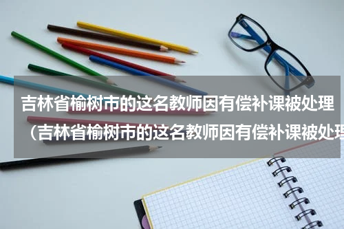 吉林省榆树市的这名教师因有偿补课被处理（吉林省榆树市的这名教师因有偿补课被处理）