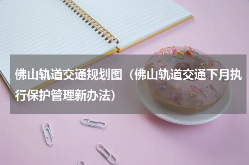 佛山轨道交通规划图（佛山轨道交通下月执行保护管理新办法）