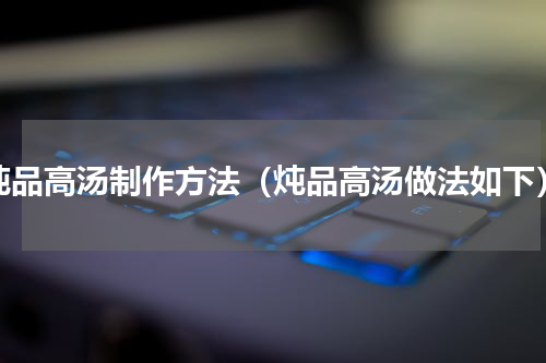 炖品高汤制作方法（炖品高汤做法如下）