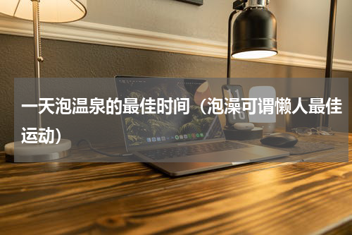 一天泡温泉的最佳时间（泡澡可谓懒人最佳运动）